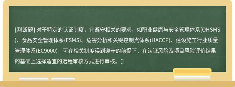 对于特定的认证制度，宜遵守相关的要求，如职业健康与安全管理体系(OHSMS)、食品安全管理体系(FSMS)、危害分析和关键控制点体系(HACCP)、建设施工行业质量管理体系(EC9000)，可在相关制度得到遵守的前提下，在认证风险及项目风险评价结果的基础上选择适宜的远程审核方式进行审核。()