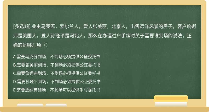 业主马克苏，爱尔兰人，爱人张美丽，北京人，出售远洋风景的房子，客户詹妮弗是美国人，爱人孙瑾平是河北人，那么在办理过户手续时关于需要谁到场的说法，正确的是哪几项（）