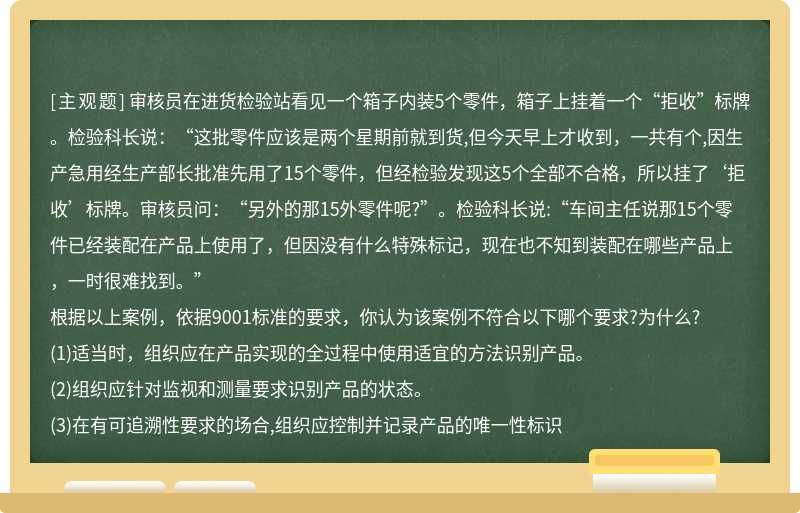 审核员在进货检验站看见一个箱子内装5个零件，箱子上挂着一个“拒收”标牌。检验科长说：“这批零件应该是两个星期前就到货,但今天早上才收到，一共有个,因生产急用经生产部长批准先用了15个零件，但经检验发现这5个全部不合格，所以挂了‘拒收’标牌。审核员问：“另外的那15外零件呢?”。检验科长说:“车间主任说那15个零件已经装配在产品上使用了，但因没有什么特殊标记，现在也不知到装配在哪些产品上，一时很难找到。”根据以上案例，依据9001标准的要求，你认为该案例不符合以下哪个要求?为什么?(1)适当时，组织应在产品实现的全过程中使用适宜的方法识别产品。(2)组织应针对监视和测量要求识别产品的状态。(3)在有可追溯性要求的场合,组织应控制并记录产品的唯一性标识