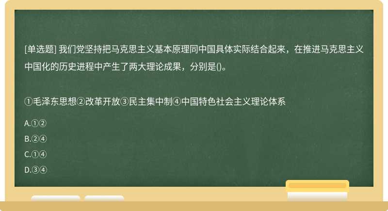 我们党坚持把马克思主义基本原理同中国具体实际结合起来，在推进马克思主义中国化的历史进程中产生了两大理论成果，分别是()。①毛泽东思想②改革开放③民主集中制④中国特色社会主义理论体系