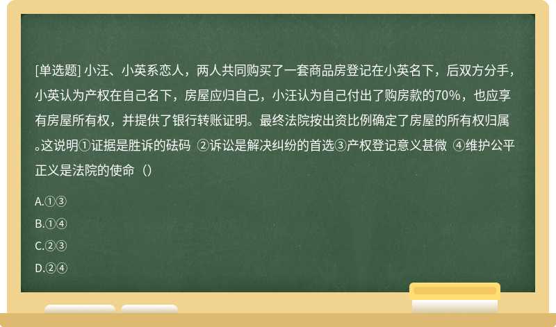 小汪、小英系恋人，两人共同购买了一套商品房登记在小英名下，后双方分手，小英认为产权在自己名下，房屋应归自己，小汪认为自己付出了购房款的70％，也应享有房屋所有权，并提供了银行转账证明。最终法院按出资比例确定了房屋的所有权归属。这说明①证据是胜诉的砝码 ②诉讼是解决纠纷的首选③产权登记意义甚微 ④维护公平正义是法院的使命（）