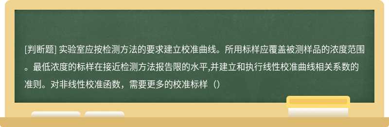 实验室应按检测方法的要求建立校准曲线。所用标样应覆盖被测样品的浓度范围。最低浓度的标样在接近检测方法报告限的水平,并建立和执行线性校准曲线相关系数的准则。对非线性校准函数，需要更多的校准标样（）
