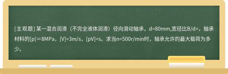 某一混合润滑（不完全液体润滑）径向滑动轴承，d=80mm,宽径比B/d=，轴承材料的[p]＝8MPa，[V]=3m/s，[pV]=s。求当n=500r/min时，轴承允许的最大载荷为多少。