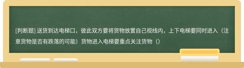 送货到达电梯口，彼此双方要将货物放置自己视线内，上下电梯要同时进入（注意货物是否有跌落的可能）货物进入电梯要重点关注货物（）