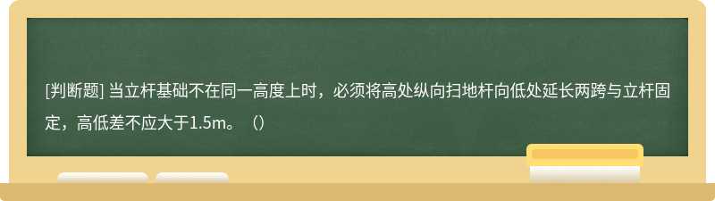 当立杆基础不在同一高度上时，必须将高处纵向扫地杆向低处延长两跨与立杆固定，高低差不应大于1.5m。（）