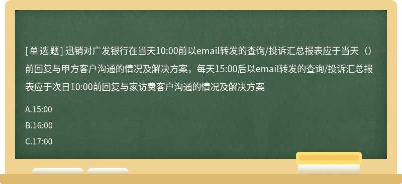 迅销对广发银行在当天10:00前以email转发的查询/投诉汇总报表应于当天（）前回复与甲方客户沟通的情况及解决方案，每天15:00后以email转发的查询/投诉汇总报表应于次日10:00前回复与家访费客户沟通的情况及解决方案