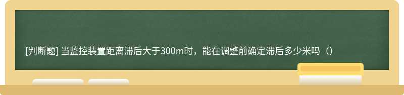 当监控装置距离滞后大于300m时，能在调整前确定滞后多少米吗（）