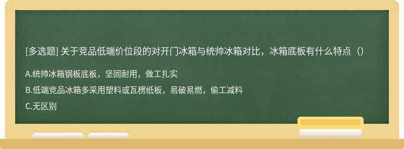 关于竞品低端价位段的对开门冰箱与统帅冰箱对比，冰箱底板有什么特点（）