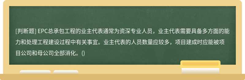 EPC总承包工程的业主代表通常为资深专业人员，业主代表需要具备多方面的能力和处理工程建设过程中有关事宜。业主代表的人员数量应较多，项目建成时应能被项目公司和母公司全部消化。()