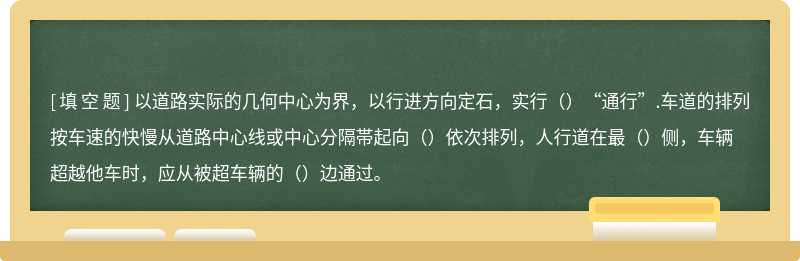 以道路实际的几何中心为界，以行进方向定石，实行（）“通行”.车道的排列按车速的快慢从道路中心线或中心分隔帯起向（）依次排列，人行道在最（）侧，车辆超越他车时，应从被超车辆的（）边通过。