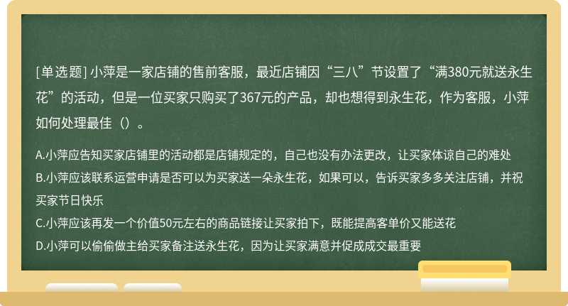 小萍是一家店铺的售前客服，最近店铺因“三八”节设置了“满380元就送永生花”的活动，但是一位买家只购买了367元的产品，却也想得到永生花，作为客服，小萍如何处理最佳（）。