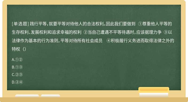 践行平等，就要平等对待他人的合法权利。因此我们要做到 ①尊重他人平等的生存权利、发展权利和追求幸福的权利 ②当自己遭遇不平等待遇时，应该据理力争 ③以法律作为基本的行为准则，平等对待所有社会成员 ④积极履行义务进而取得法律之外的特权（）