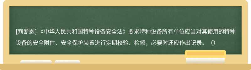 《中华人民共和国特种设备安全法》要求特种设备所有单位应当对其使用的特种设备的安全附件、安全保护装置进行定期校验、检修，必要时还应作出记录。（）