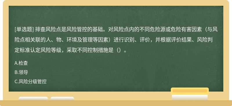 排查风险点是风险管控的基础。对风险点内的不同危险源或危险有害因素（与风险点相关联的人、物、环境及管理等因素）进行识别、评价，并根据评价结果、风险判定标准认定风险等级，采取不同控制措施是（）。