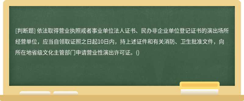 依法取得营业执照戒者事业单位法人证书、民办非企业单位登记证书的演出场所经营单位，应当自领取证照之日起10日内，持上述证件和有关消防、卫生批准文件，向所在地省级文化主管部门申请营业性演出许可证。()　　