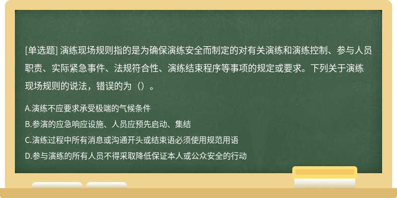 演练现场规则指的是为确保演练安全而制定的对有关演练和演练控制、参与人员职责、实际紧急事件、法规符合性、演练结束程序等事项的规定或要求。下列关于演练现场规则的说法，错误的为（）。