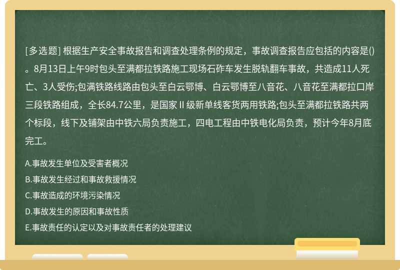 根据生产安全事故报告和调查处理条例的规定，事故调查报告应包括的内容是()。8月13日上午9时包头至满都拉铁路施工现场石砟车发生脱轨翻车事故，共造成11人死亡、3人受伤;包满铁路线路由包头至白云鄂博、白云鄂博至八音花、八音花至满都拉口岸三段铁路组成，全长84.7公里，是国家Ⅱ级新单线客货两用铁路;包头至满都拉铁路共两个标段，线下及铺架由中铁六局负责施工，四电工程由中铁电化局负责，预计今年8月底完工。