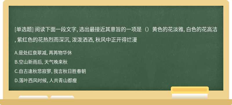 阅读下面一段文字, 选出最接近其意旨的一项是（）黄色的花淡雅, 白色的花高洁, 紫红色的花热烈而深沉, 泼泼洒洒, 秋风中正开得烂漫