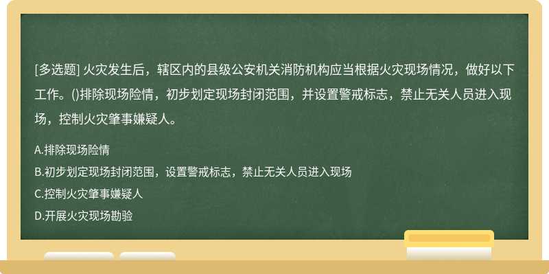 火灾发生后，辖区内的县级公安机关消防机构应当根据火灾现场情况，做好以下工作。()排除现场险情，初步划定现场封闭范围，并设置警戒标志，禁止无关人员进入现场，控制火灾肇事嫌疑人。