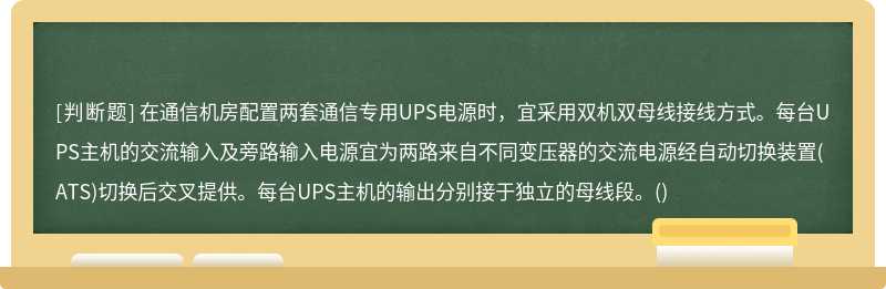 在通信机房配置两套通信专用UPS电源时，宜采用双机双母线接线方式。每台UPS主机的交流输入及旁路输入电源宜为两路来自不同变压器的交流电源经自动切换装置(ATS)切换后交叉提供。每台UPS主机的输出分别接于独立的母线段。()