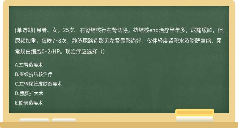 患者、女，25岁。右肾结核行右肾切除，抗结核end治疗半年多，尿痛缓解，但尿频加重，每晚7~8次，静脉尿路造影见左肾显影尚好，仅伴轻度肾积水及膀胱挛缩．尿常规白细胞0~2/HP。现治疗应选择（）