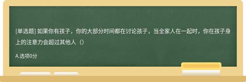 如果你有孩子，你的大部分时间都在讨论孩子，当全家人在一起时，你在孩子身上的注意力会超过其他人（）