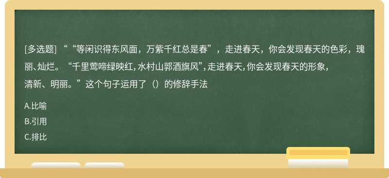 ““等闲识得东风面，万紫千红总是春”，走进春天，你会发现春天的色彩，瑰丽、灿烂。 “千里莺啼绿映红，水村山郭酒旗风”，走进春天，你会发现春天的形象，清新、明丽。”这个句子运用了（）的修辞手法