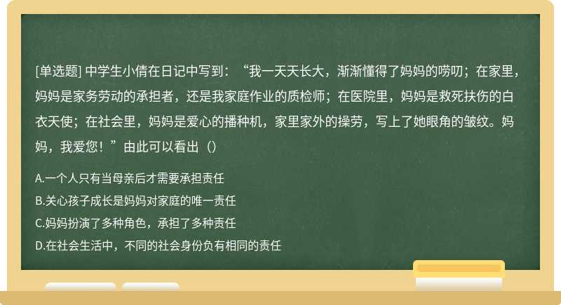 中学生小倩在日记中写到：“我一天天长大，渐渐懂得了妈妈的唠叨；在家里，妈妈是家务劳动的承担者，还是我家庭作业的质检师；在医院里，妈妈是救死扶伤的白衣天使；在社会里，妈妈是爱心的播种机，家里家外的操劳，写上了她眼角的皱纹。妈妈，我爱您！”由此可以看出（）