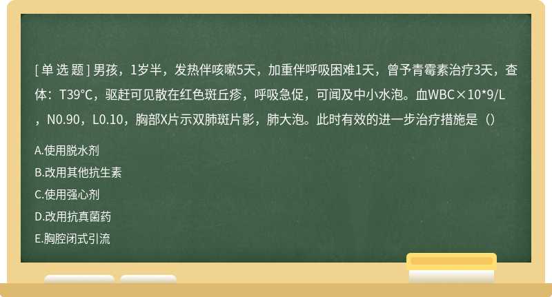 男孩，1岁半，发热伴咳嗽5天，加重伴呼吸困难1天，曾予青霉素治疗3天，查体：T39℃，驱赶可见散在红色斑丘疹，呼吸急促，可闻及中小水泡。血WBC×10*9/L，N0.90，L0.10，胸部X片示双肺斑片影，肺大泡。此时有效的进一步治疗措施是（）