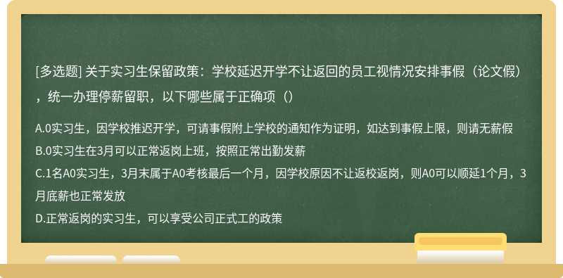 关于实习生保留政策：学校延迟开学不让返回的员工视情况安排事假（论文假），统一办理停薪留职，以下哪些属于正确项（）