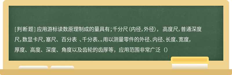 应用游标读数原理制成的量具有；千分尺（内径，外径）， 高度尺，普通深度尺，数显卡尺，塞尺、 百分表 、千分表、。用以测量零件的外径、内径、长度、宽度，厚度、高度、深度、角度以及齿轮的齿厚等，应用范围非常广泛（）