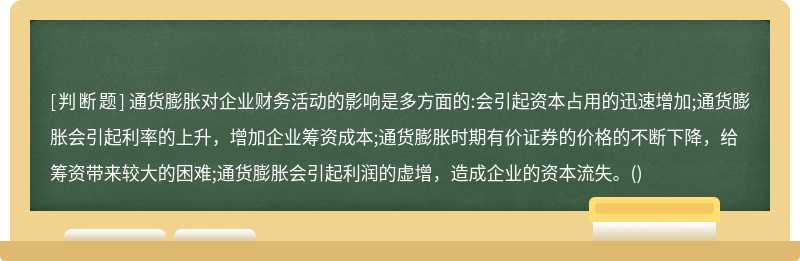 通货膨胀对企业财务活动的影响是多方面的:会引起资本占用的迅速增加;通货膨胀会引起利率的上升，增加企业筹资成本;通货膨胀时期有价证券的价格的不断下降，给筹资带来较大的困难;通货膨胀会引起利润的虚增，造成企业的资本流失。()