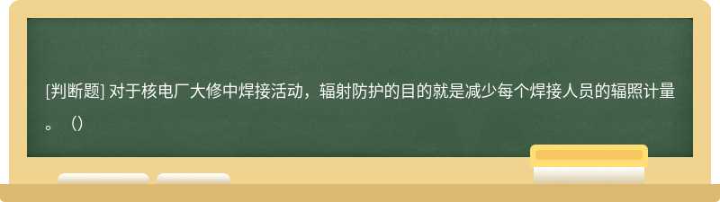对于核电厂大修中焊接活动，辐射防护的目的就是减少每个焊接人员的辐照计量。（）