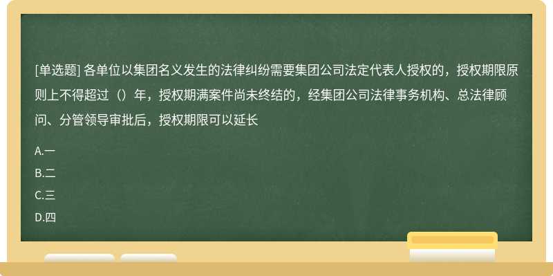 各单位以集团名义发生的法律纠纷需要集团公司法定代表人授权的，授权期限原则上不得超过（）年，授权期满案件尚未终结的，经集团公司法律事务机构、总法律顾问、分管领导审批后，授权期限可以延长