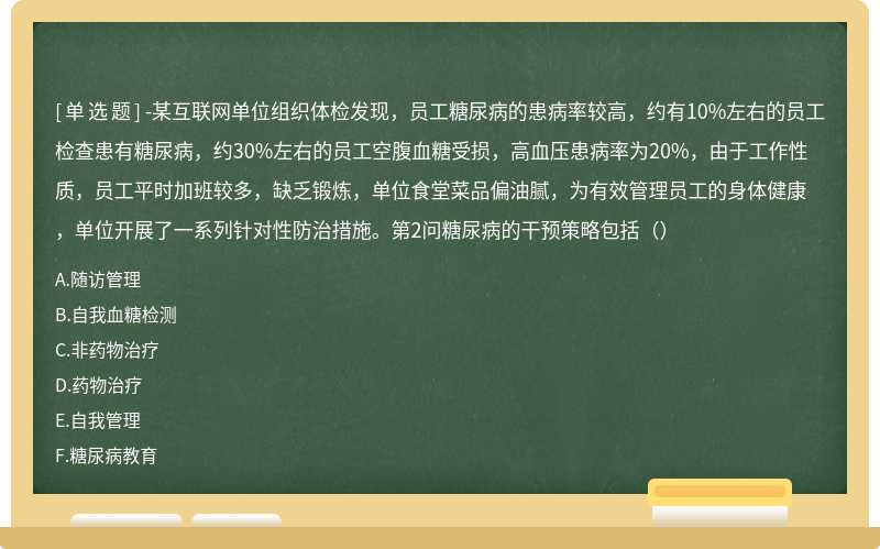 -某互联网单位组织体检发现，员工糖尿病的患病率较高，约有10%左右的员工检查患有糖尿病，约30%左右的员工空腹血糖受损，高血压患病率为20%，由于工作性质，员工平时加班较多，缺乏锻炼，单位食堂菜品偏油腻，为有效管理员工的身体健康，单位开展了一系列针对性防治措施。第2问糖尿病的干预策略包括（）