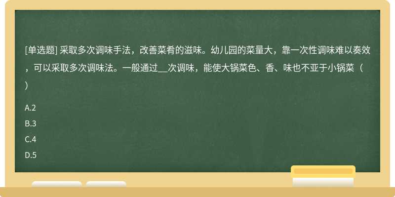 采取多次调味手法，改善菜肴的滋味。幼儿园的菜量大，靠一次性调味难以奏效，可以采取多次调味法。一般通过__次调味，能使大锅菜色、香、味也不亚于小锅菜（）