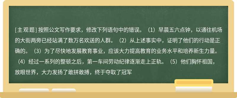 按照公文写作要求，修改下列语句中的错误。（1）早晨五六点钟，以通往机场的大街两旁已经站满了数万名欢送的人群。（2）从上述事实中，证明了他们的行动是正确的。（3）为了尽快地发展教育事业，应该大力提高教育的业务水平和培养新生力量。（4）经过一系列的整顿之后，第一车间劳动纪律逐渐走上正轨。（5）他们胸怀祖国，放眼世界，大力发扬了敢拼敢搏，终于夺取了冠军