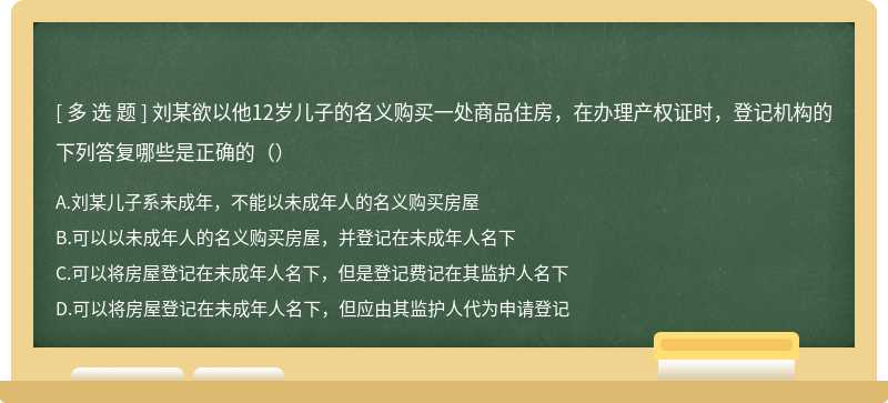 刘某欲以他12岁儿子的名义购买一处商品住房，在办理产权证时，登记机构的下列答复哪些是正确的（）