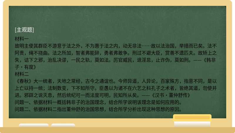 材料一故明主使其群臣不游意于法之外，不为惠于法之内，动无非法……故以法治国，举措而已矣。法不阿贵，绳不挠曲。法之所加，智者弗能辞，勇者弗敢争。刑过不避大臣，赏善不遗匹夫。故矫上之失，诘下之邪，治乱决谬，一民之轨，莫如法。厉官威民，退淫怠，止诈伪，莫如刑。——《韩非子•有度》材料二《春秋》大一统者，天地之常经，古今之通谊也。今师异道，人异论，百家殊方，指意不同，是以上亡以持一统；法制数变，下不知所守。臣愚以为诸不在六艺之科孔子之术者，皆绝其道，勿使并进。邪辟之说灭息，然后统纪可一而法度可明，民知所从矣。——《汉书•董仲舒传》 问题一、依据材料一概括韩非子的治国理念，结合所学说明该理念是如何应用的。 问题二、依据材料二指出董仲舒的治国思想，结合所学分析出现这种思想的原因。