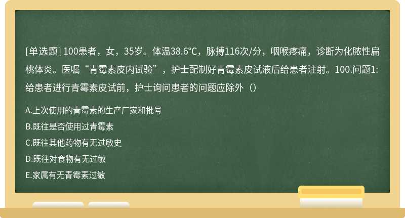 100患者，女，35岁。体温38.6℃，脉搏116次/分，咽喉疼痛，诊断为化脓性扁桃体炎。医嘱“青霉素皮内试验”，护士配制好青霉素皮试液后给患者注射。100.问题1:给患者进行青霉素皮试前，护士询问患者的问题应除外（）