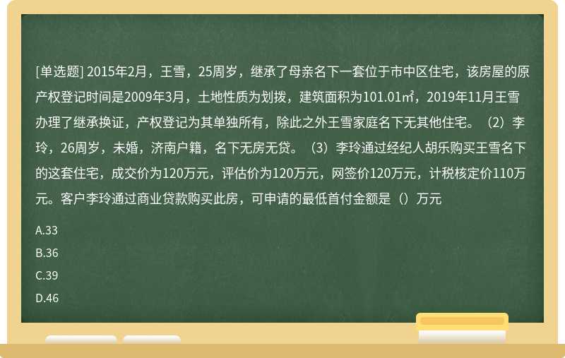 2015年2月，王雪，25周岁，继承了母亲名下一套位于市中区住宅，该房屋的原产权登记时间是2009年3月，土地性质为划拨，建筑面积为101.01㎡，2019年11月王雪办理了继承换证，产权登记为其单独所有，除此之外王雪家庭名下无其他住宅。（2）李玲，26周岁，未婚，济南户籍，名下无房无贷。（3）李玲通过经纪人胡乐购买王雪名下的这套住宅，成交价为120万元，评估价为120万元，网签价120万元，计税核定价110万元。客户李玲通过商业贷款购买此房，可申请的最低首付金额是（）万元