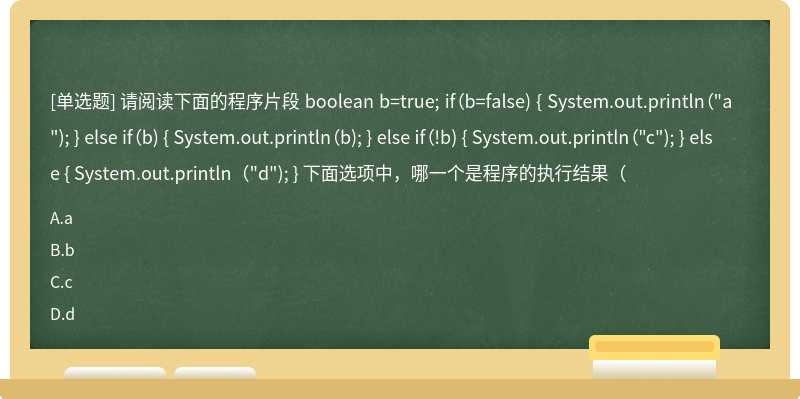 请阅读下面的程序片段 boolean b=true; if（b=false) { System.out.println（"a"); } else if（b) { System.out.println（b); } else if（!b) { System.out.println（"c"); } else { System.out.println（"d"); } 下面选项中，哪一个是程序的执行结果（