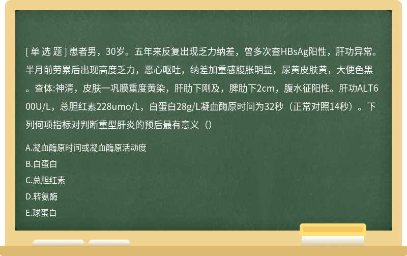 患者男，30岁。五年来反复出现乏力纳差，曾多次查HBsAg阳性，肝功异常。半月前劳累后出现高度乏力，恶心呕吐，纳差加重感腹胀明显，尿黄皮肤黄，大便色黑。查体:神清，皮肤一巩膜重度黄染，肝肋下刚及，脾肋下2cm，腹水征阳性。肝功ALT600U/L，总胆红素228umo/L，白蛋白28g/L凝血酶原时间为32秒（正常对照14秒）。下列何项指标对判断重型肝炎的预后最有意义（）