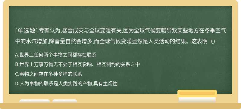 专家认为,暴雪成灾与全球变暖有关,因为全球气候变暖导致某些地方在冬季空气中的水汽增加,降雪量自然会增多,而全球气候变暖显然是人类活动的结果。这表明（）