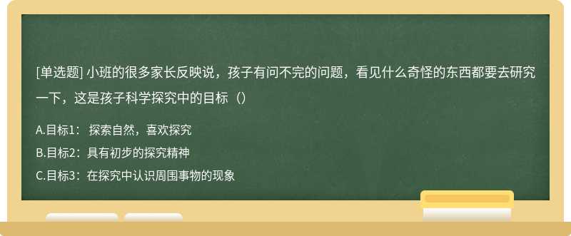 小班的很多家长反映说，孩子有问不完的问题，看见什么奇怪的东西都要去研究一下，这是孩子科学探究中的目标（）