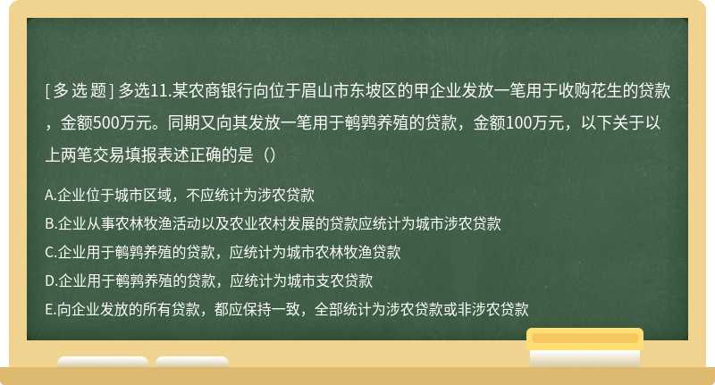 多选11.某农商银行向位于眉山市东坡区的甲企业发放一笔用于收购花生的贷款，金额500万元。同期又向其发放一笔用于鹌鹑养殖的贷款，金额100万元，以下关于以上两笔交易填报表述正确的是（）