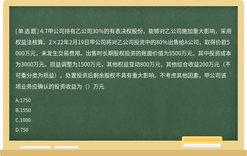 4.7甲公司持有乙公司30％的有表决权股份，能够对乙公司施加重大影响，采用权益法核算。2×22年2月19日甲公司将对乙公司投资中的80％出售给A公司，取得价款5000万元，未发生交易费用。出售时长期股权投资的账面价值为5500万元，其中投资成本为3000万元，损益调整为1500万元，其他权益变动800万元，其他综合收益200万元（不可重分类为损益）。处置投资后剩余股权不具有重大影响。不考虑其他因素，甲公司该项业务应确认的投资收益为（）万元