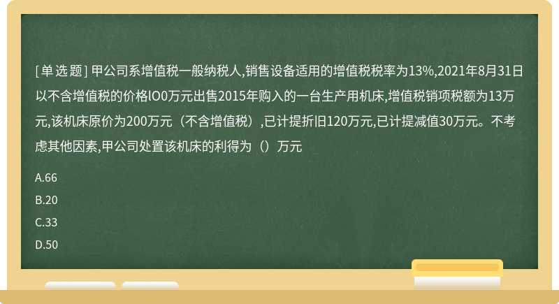 甲公司系增值税一般纳税人,销售设备适用的增值税税率为13%,2021年8月31日以不含增值税的价格lO0万元出售2015年购入的一台生产用机床,增值税销项税额为13万元,该机床原价为200万元（不含增值税）,已计提折旧120万元,已计提减值30万元。不考虑其他因素,甲公司处置该机床的利得为（）万元