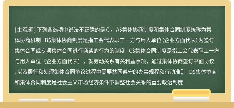 下列各选项中说法不正确的是（）。 A$集体协商制度和集体合同制度统称为集体协商机制 B$集体协商制度是指工会代表职工一方与用人单位（企业方面代表）为签订集体合同或专项集体合同进行商谈的行为的制度 C$集体合同制度是指工会代表职工一方与用人单位（企业方面代表），就劳动关系有关利益事项，通过集体协商签订书面协议，以及履行和处理集体合同争议过程中需要共同遵守的办事规程和行动准则 D$集体协商和集体合同制度是社会主义市场经济条件下调整社会关系的重要政治制度