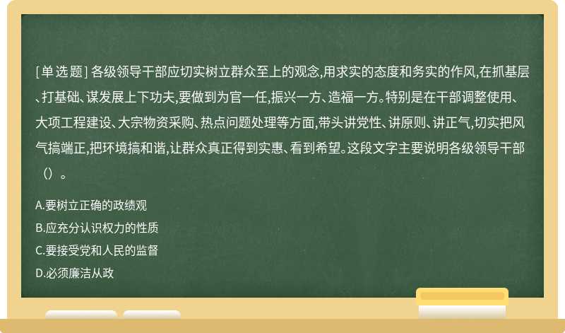 各级领导干部应切实树立群众至上的观念,用求实的态度和务实的作风,在抓基层､打基础､谋发展上下功夫,要做到为官一任,振兴一方､造福一方｡特别是在干部调整使用､大项工程建设､大宗物资采购､热点问题处理等方面,带头讲党性､讲原则､讲正气,切实把风气搞端正,把环境搞和谐,让群众真正得到实惠､看到希望｡这段文字主要说明各级领导干部（）｡